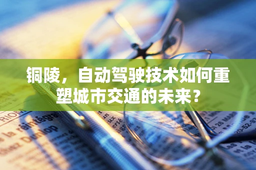 铜陵，自动驾驶技术如何重塑城市交通的未来？