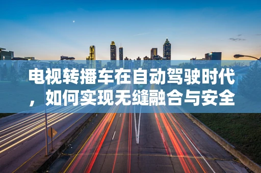 电视转播车在自动驾驶时代，如何实现无缝融合与安全保障？