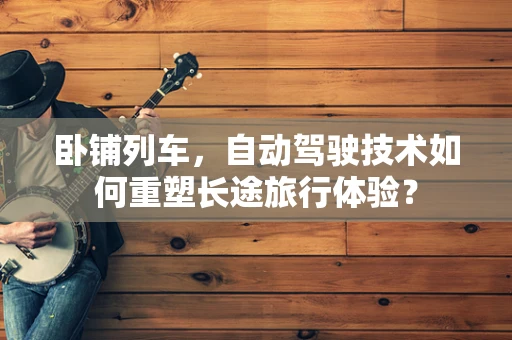 卧铺列车，自动驾驶技术如何重塑长途旅行体验？