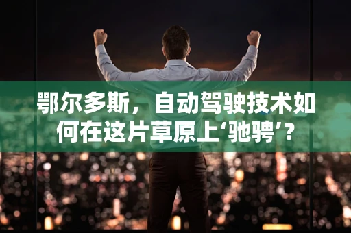 鄂尔多斯，自动驾驶技术如何在这片草原上‘驰骋’？